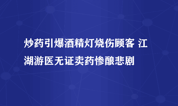 炒药引爆酒精灯烧伤顾客 江湖游医无证卖药惨酿悲剧