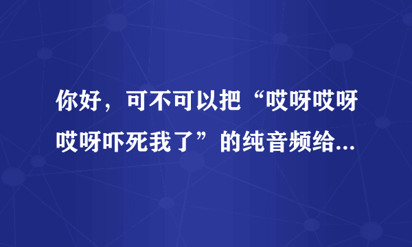 你好，可不可以把“哎呀哎呀哎呀吓死我了”的纯音频给我一份儿，我用来当手机铃声，非常感谢。