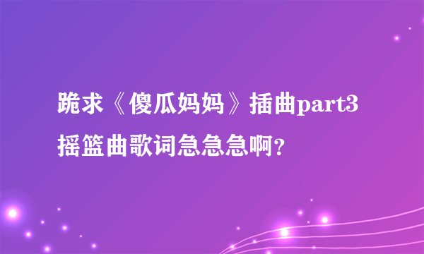 跪求《傻瓜妈妈》插曲part3摇篮曲歌词急急急啊？