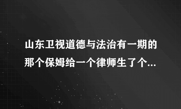 山东卫视道德与法治有一期的那个保姆给一个律师生了个女儿并后来在一起，有视频吗？