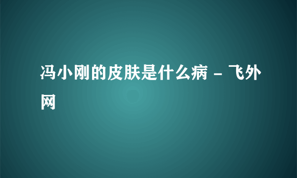 冯小刚的皮肤是什么病 - 飞外网