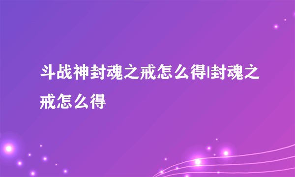 斗战神封魂之戒怎么得|封魂之戒怎么得