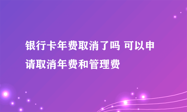 银行卡年费取消了吗 可以申请取消年费和管理费