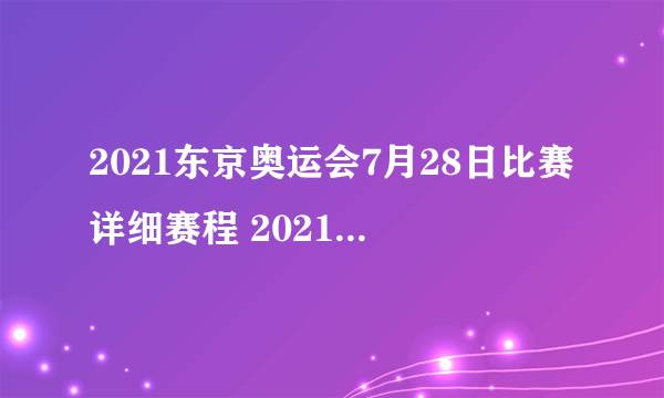 2021东京奥运会7月28日比赛详细赛程 2021东京奥运会7月28日比赛项目