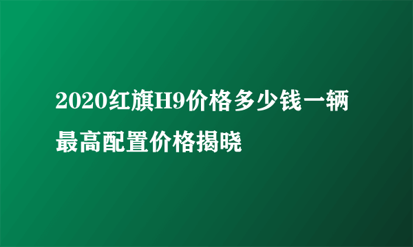 2020红旗H9价格多少钱一辆 最高配置价格揭晓