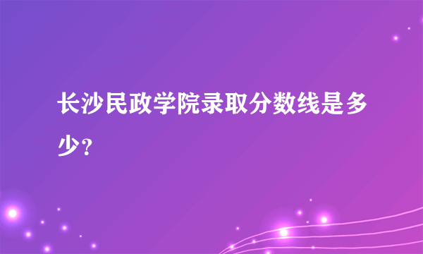 长沙民政学院录取分数线是多少？