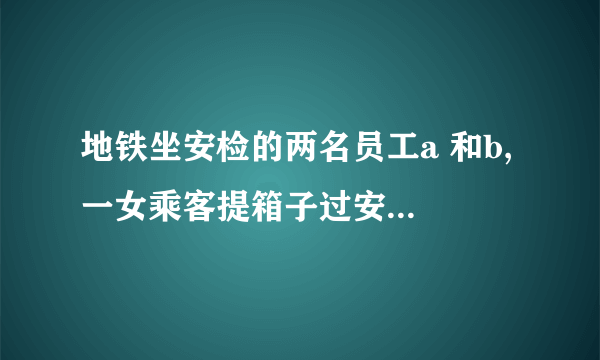 地铁坐安检的两名员工a 和b, 一女乘客提箱子过安检，前边的a 示意b 从后边帮乘客提一下箱子，