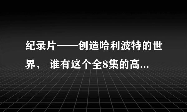 纪录片——创造哈利波特的世界， 谁有这个全8集的高清资源（带字幕的） 跪求~