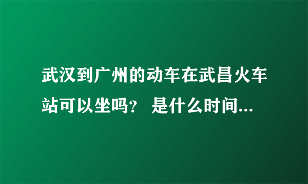 武汉到广州的动车在武昌火车站可以坐吗？ 是什么时间的，票价多少？ 急