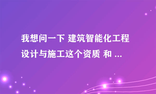 我想问一下 建筑智能化工程设计与施工这个资质 和 电子与智能化工程专业承包 这两个资质是同一个资质么