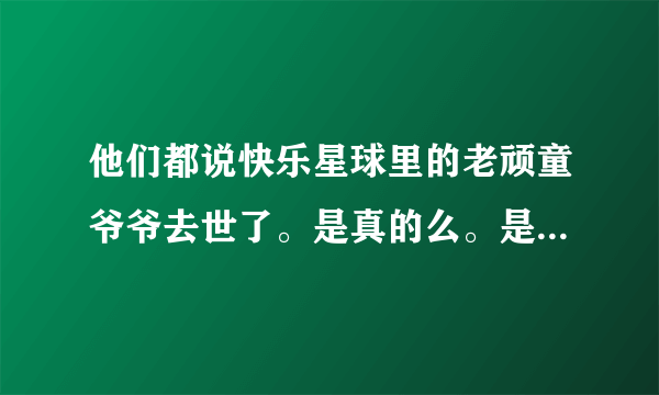 他们都说快乐星球里的老顽童爷爷去世了。是真的么。是骗人的吧？