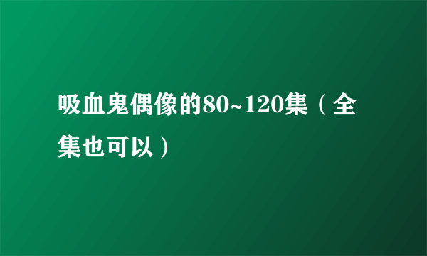 吸血鬼偶像的80~120集（全集也可以）