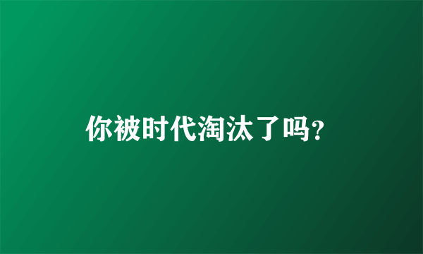 你被时代淘汰了吗？