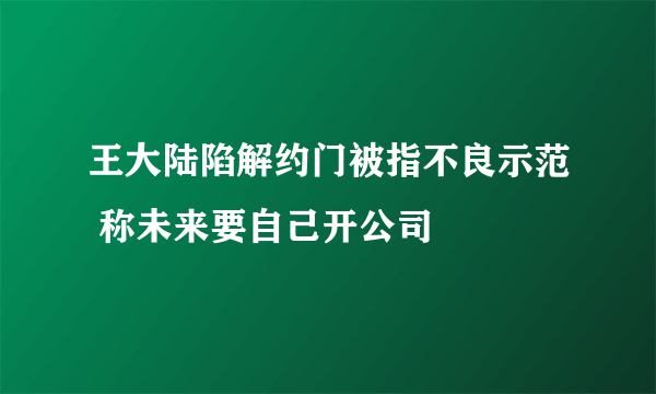 王大陆陷解约门被指不良示范 称未来要自己开公司