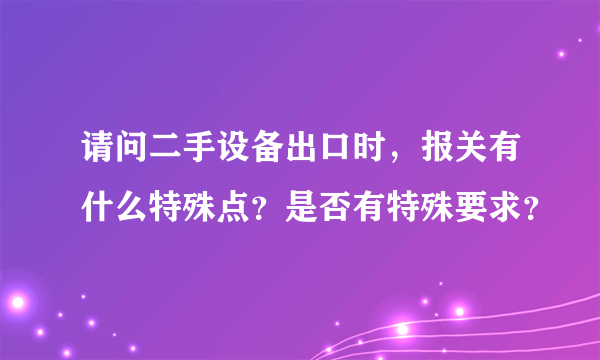 请问二手设备出口时，报关有什么特殊点？是否有特殊要求？