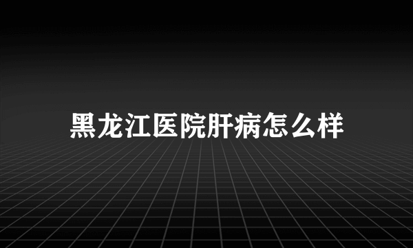 黑龙江医院肝病怎么样