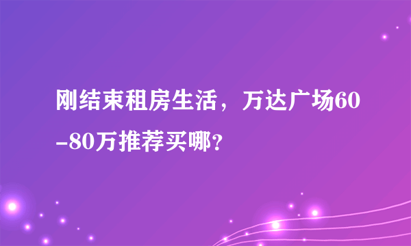 刚结束租房生活，万达广场60-80万推荐买哪？