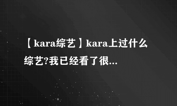 【kara综艺】kara上过什么综艺?我已经看了很多了,大部...