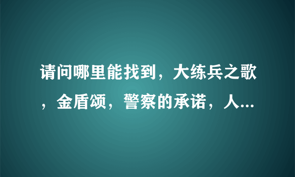 请问哪里能找到，大练兵之歌，金盾颂，警察的承诺，人民警察心系国脉，的歌词，急用，谢谢！！！！！