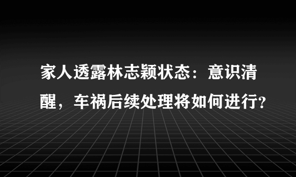 家人透露林志颖状态：意识清醒，车祸后续处理将如何进行？