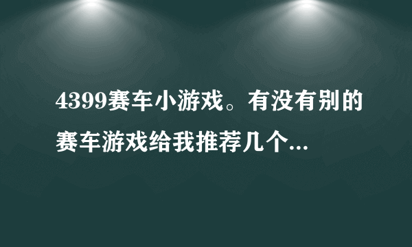 4399赛车小游戏。有没有别的赛车游戏给我推荐几个呢?老游戏都玩腻了呢。