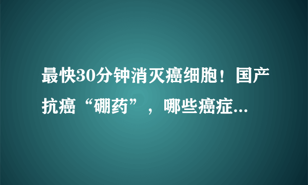 最快30分钟消灭癌细胞！国产抗癌“硼药”，哪些癌症患者可以用？