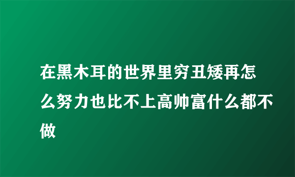 在黑木耳的世界里穷丑矮再怎么努力也比不上高帅富什么都不做