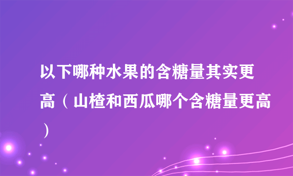 以下哪种水果的含糖量其实更高（山楂和西瓜哪个含糖量更高）