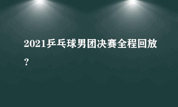 2021乒乓球男团决赛全程回放？