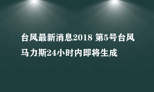 台风最新消息2018 第5号台风马力斯24小时内即将生成