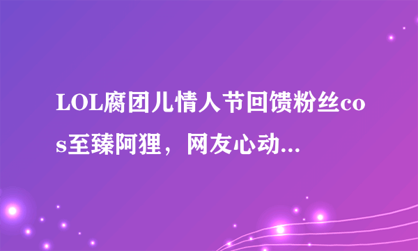 LOL腐团儿情人节回馈粉丝cos至臻阿狸，网友心动：这腿比真的都长，你怎么看？