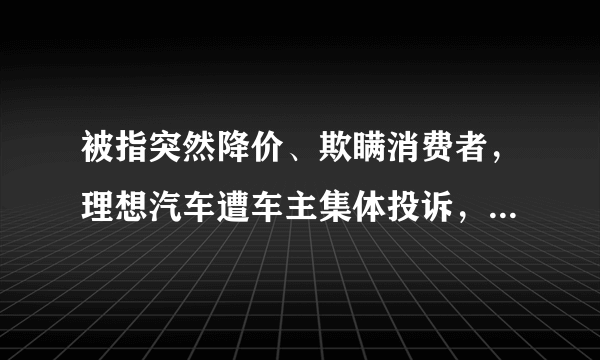 被指突然降价、欺瞒消费者，理想汽车遭车主集体投诉，具体情况是什么？