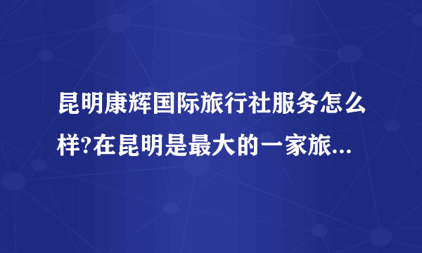 昆明康辉国际旅行社服务怎么样?在昆明是最大的一家旅行社吗？