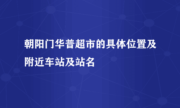 朝阳门华普超市的具体位置及附近车站及站名