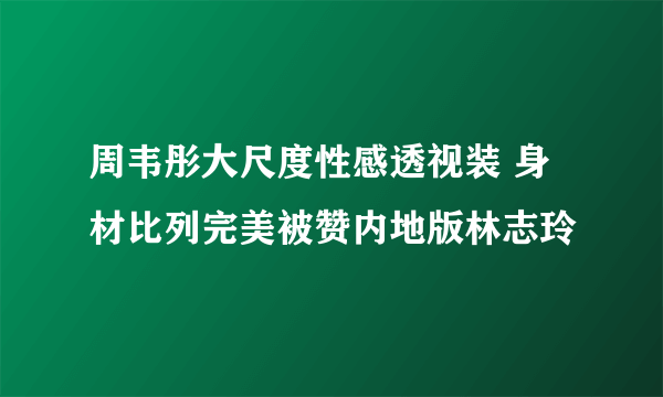 周韦彤大尺度性感透视装 身材比列完美被赞内地版林志玲