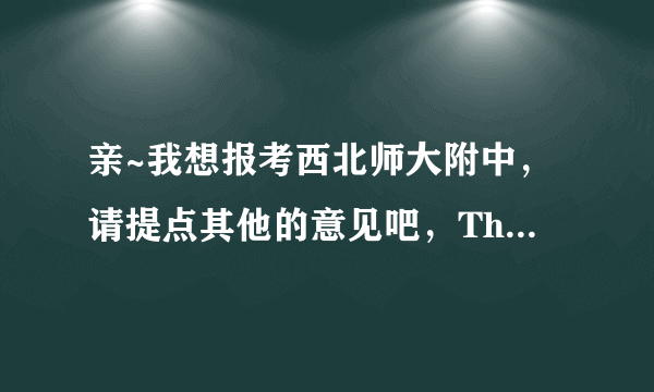 亲~我想报考西北师大附中，请提点其他的意见吧，Thank you~