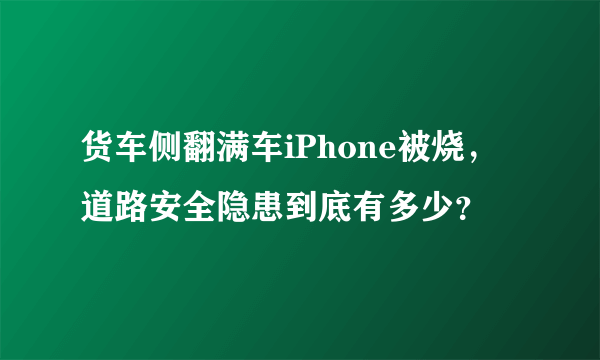 货车侧翻满车iPhone被烧，道路安全隐患到底有多少？