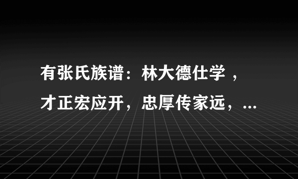 有张氏族谱：林大德仕学 ，才正宏应开，忠厚传家远，世代必荣昌。有跟我们一样的？急求！