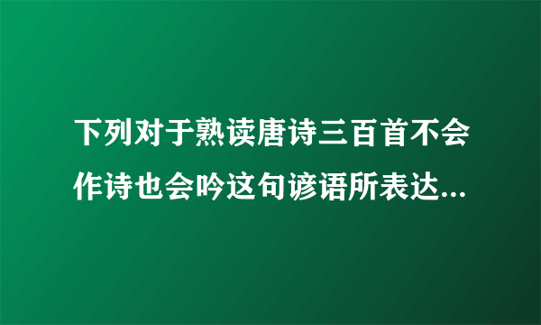 下列对于熟读唐诗三百首不会作诗也会吟这句谚语所表达的含义描述错误的是