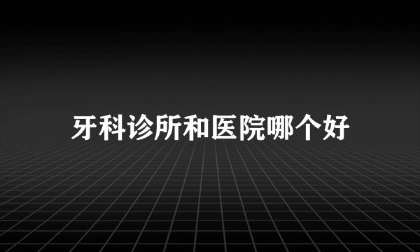 牙科诊所和医院哪个好