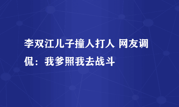 李双江儿子撞人打人 网友调侃：我爹照我去战斗