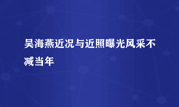 吴海燕近况与近照曝光风采不减当年