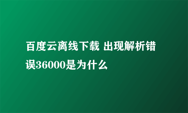 百度云离线下载 出现解析错误36000是为什么