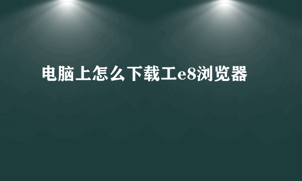 电脑上怎么下载工e8浏览器