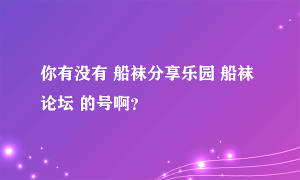 你有没有 船袜分享乐园 船袜论坛 的号啊？