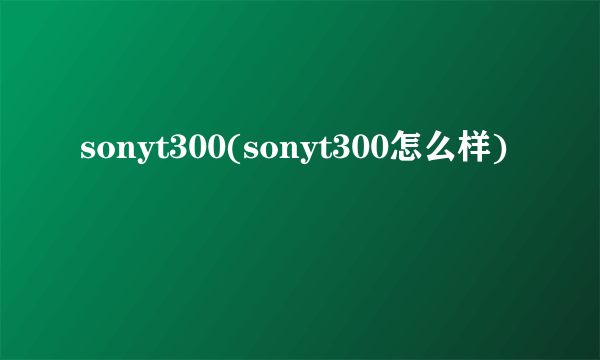 sonyt300(sonyt300怎么样)