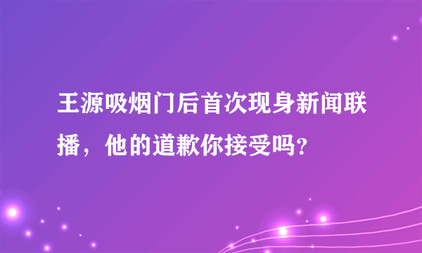 王源吸烟门后首次现身新闻联播，他的道歉你接受吗？