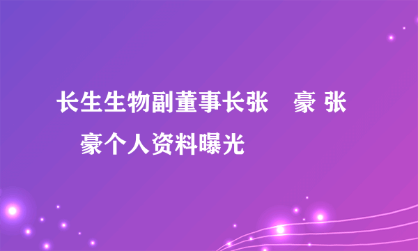 长生生物副董事长张洺豪 张洺豪个人资料曝光