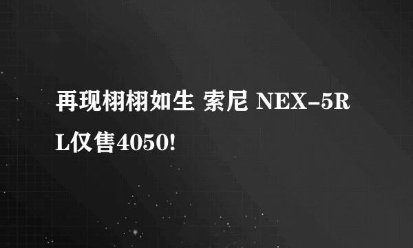 再现栩栩如生 索尼 NEX-5RL仅售4050!