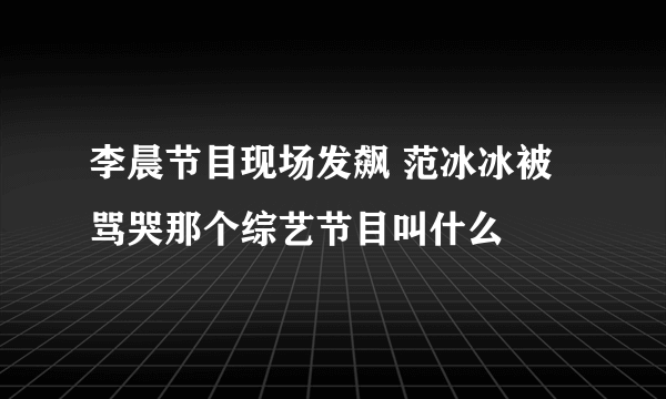 李晨节目现场发飙 范冰冰被骂哭那个综艺节目叫什么